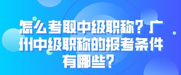 怎么考取中级职称？广州中级职称的报考条件有哪些？.png