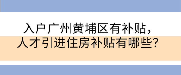 入户广州黄埔区有补贴，人才引进住房补贴有哪些？.png